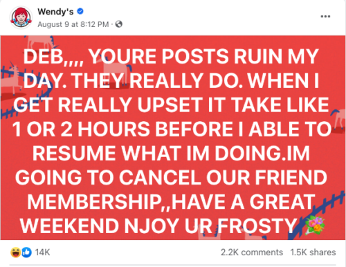 A post from Wendy’s Facebook page. A bright red background with whimsical cartoons of unicorns. Caption overlaid says: “DEB,,,, YOURE POSTS RUIN MY DAY. THEY REALLY DO. WHEN I GET REALLY UPSET IT TAKE LIKE 1 OR 2 HOURS BEFORE I AM ABLE TO RESUME WHAT IM DOING. IM GOING TO CANCEL OUR FRIEND MEMBERSHIP,,HAVE A GREAT WEEKEND NJOY UR FROSTY” (The spelling errors are deliberate.) 